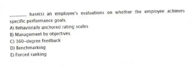 ________ base(s) an employee's evaluations on whether the employee achieves specific performance goals.
A) Behaviorally anchored rating scales
B) Management by objectives
C) 360-degree feedback
D) Benchmarking
E) Forced ranking