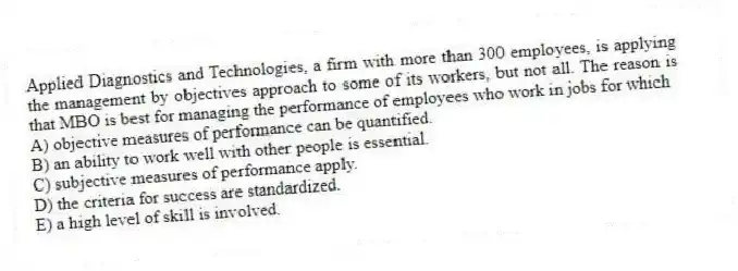 Applied Diagnostics and Technologies, a firm with more than 300 employees, is applying the management by objectives approach to some of its workers, but not all. The reason is that MBO is best for managing the performance of employees who work in jobs for which
A) objective measures of performance can be quantified.
B) an ability to work well with other people is essential.
C) subjective measures of performance apply.
D) the criteria for success are standardized.
E) a high level of skill is involved.