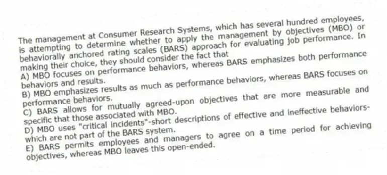 The management at Consumer Research Systems, which has several hundred employees, is attempting to determine whether to apply the management by objectives (MBO) or behaviorally anchored rating scales (BARS) approach for evaluating job performance. In making their choice, they should consider the fact that
A) MBO focuses on performance behaviors, whereas BARS emphasizes both performance behaviors and results.
B) MBO emphasizes results as much as performance behaviors, whereas BARS focuses on performance behaviors.
C) BARS allows for mutually agreed-upon objectives that are more measurable and specific that those associated with MBO.
D) MBO uses "critical incidents"-short descriptions of effective and ineffective behaviors-which are not part of the BARS system.
E) BARS permits employees and managers to agree on a time period for achieving objectives, whereas MBO leaves this open-ended.