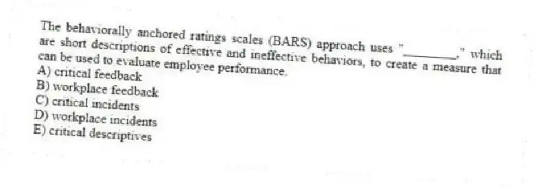 The behaviorally anchored ratings scales (BARS) approach uses "________," which are short descriptions of effective and ineffective behaviors, to create a measure that can be used to evaluate employee performance.
A) critical feedback
B) workplace feedback
C) critical incidents
D) workplace incidents
E) critical descriptives