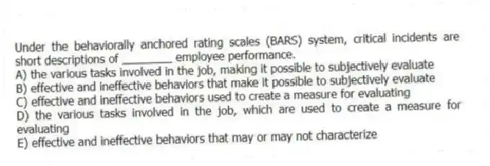 Under the behaviorally anchored rating scales (BARS) system, critical incidents are short descriptions of ________ employee performance.
A) the various tasks involved in the job, making it possible to subjectively evaluate
B) effective and ineffective behaviors that make it possible to subjectively evaluate
C) effective and ineffective behaviors used to create a measure for evaluating
D) the various tasks involved in the job, which are used to create a measure for evaluating
E) effective and ineffective behaviors that may or may not characterize