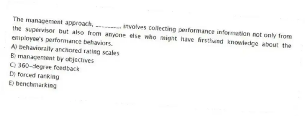 The management approach, ________, involves collecting performance information not only from the supervisor but also from anyone else who might have firsthand knowledge about the employee's performance behaviors.
A) behaviorally anchored rating scales
B) management by objectives
C) 360-degree feedback
D) forced ranking
E) benchmarking