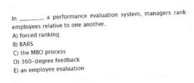 In ________, a performance evaluation system, managers rank employees relative to one another.
A) forced ranking
B) BARS
C) the MBO process
D) 360-degree feedback
E) an employee evaluation