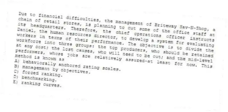 Due to financial difficulties, the management of Briteway Sav-N-Shop, a chain of retail stores, is planning to cut some of the office staff at its headquarters. Therefore, the chief operations officer instructs Daniel, the human resources director, to develop a system for evaluating workers in terms of their performance. The objective is to divide the workforce into three groups: the top producers, who should be retained at any cost; the lost causes, who will need to be cut; and the mid-level performers, whose jobs are relatively assured-at least for now. This method is known as
A) behaviorally anchored rating scales.
B) management by objectives.
C) forced ranking.
D) benchmarking.
E) ranking curves.