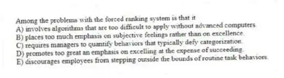Among the problems with the forced ranking system is that it
A) involves algorithms that are too difficult to apply without advanced computers.
B) places too much emphasis on subjective feelings rather than on excellence.
C) requires managers to quantify behaviors that typically defy categorization.
D) promotes too great an emphasis on excelling at the expense of succeeding.
E) discourages employees from stepping outside the bounds of routine task behaviors.