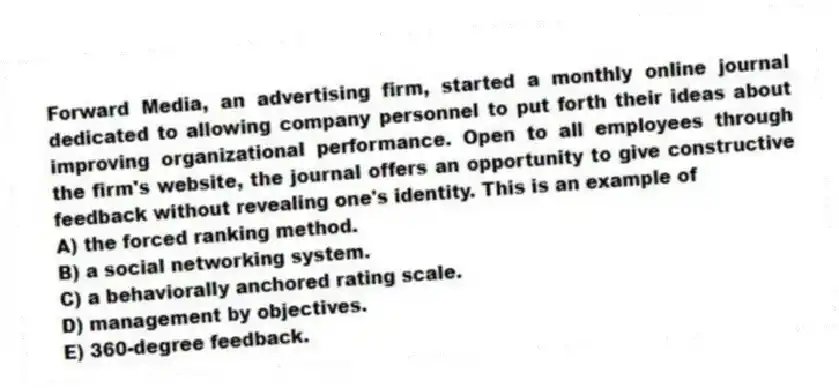 Forward Media, an advertising firm, started a monthly online journal dedicated to allowing company personnel to put forth their ideas about improving organizational performance. Open to all employees through the firm's website, the journal offers an opportunity to give constructive feedback without revealing one's identity. This is an example of
A) the forced ranking method.
B) a social networking system.
C) a behaviorally anchored rating scale.
D) management by objectives.
E) 360-degree feedback.
