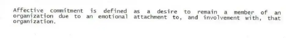 Affective commitment is defined as a desire to remain a member of an organization due to an emotional attachment to, and involvement with, that organization.