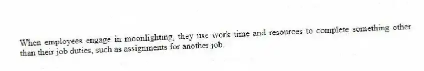 When employees engage in moonlighting, they use work time and resources to complete something other than their job duties, such as assignments for another job.