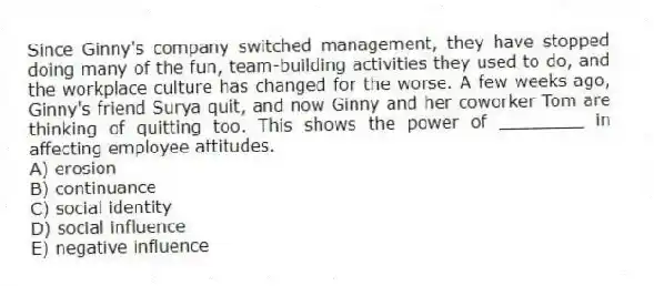 Since Ginny's company switched management, they have stopped doing many of the fun, team-building activities they used to do, and the workplace culture has changed for the worse. A few weeks ago, Ginny's friend Surya quit, and now Ginny and her coworker Tom are thinking of quitting too. This shows the power of ________ in affecting employee attitudes.
A) erosion
B) continuance
C) social identity
D) social influence
E) negative influence