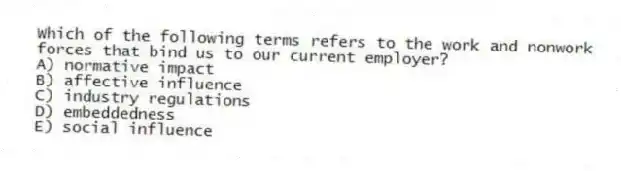 Which of the following terms refers to the work and nonwork forces that bind us to our current employer?
A) normative impact
B) affective influence
C) industry regulations
D) embeddedness
E) social influence