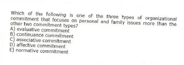 Which of the following is one of the three types of organizational commitment that focuses on personal and family issues more than the other two commitment types?
A) evaluative commitment
B) continuance commitment
C) associative commitment
D) affective commitment
E) normative commitment