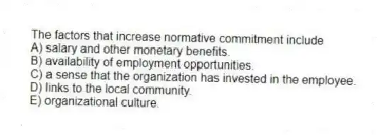 The factors that increase normative commitment include
A) salary and other monetary benefits.
B) availability of employment opportunities.
C) a sense that the organization has invested in the employee.
D) links to the local community.
E) organizational culture.