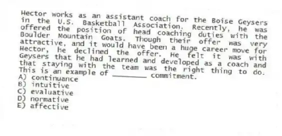 Hector works as an assistant coach for the Boise Geysers in the U.S. Basketball Association. Recently, he was offered the position of head coaching duties with the Boulder Mountain Goats. Though their offer was very attractive, and it would have been a huge career move for Hector, he declined the offer. He felt it was with Geysers that he had learned and developed as a coach and that staying with the team was the right thing to do. This is an example of ________ commitment.
A) continuance
B) intuitive
C) evaluative
D) normative
E) affective