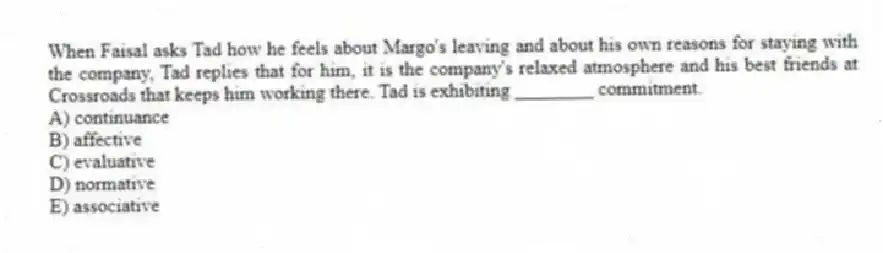 When Faisal asks Tad how he feels about Margo's leaving and about his own reasons for staying with the company, Tad replies that for him, it is the company's relaxed atmosphere and his best friends at Crossroads that keeps him working there. Tad is exhibiting ________ commitment.
A) continuance
B) affective
C) evaluative
D) normative
E) associative