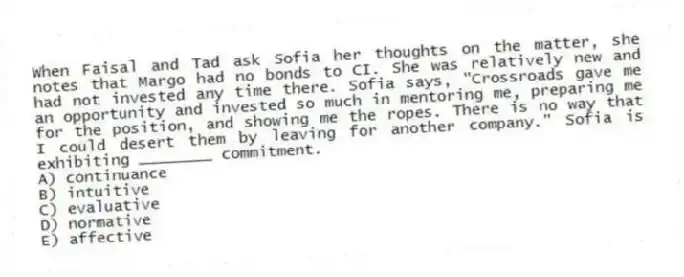 When Faisal and Tad ask Sofia her thoughts on the matter, she notes that Margo had no bonds to CI. She was relatively new and had not invested any time there. Sofia says, "Crossroads gave me an opportunity and invested so much in mentoring me, preparing me for the position, and showing me the ropes. There is no way that I could desert them by leaving for another company." Sofia is exhibiting ________ commitment.
A) continuance
B) intuitive
C) evaluative
D) normative
E) affective
