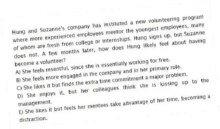 Hung and Suzanne's company has instituted a new volunteering program where more experienced employees mentor the youngest employees, many of whom are fresh from college or internships. Hung signs up, but Suzanne does not. A few months later, how does Hung likely feel about having become a volunteer?
A) She feels resentful, since she is essentially working for free.
B) She feels more engaged in the company and in her primary role.
C) She likes it but finds the extra time commitment a major problem.
D) She enjoys it, but her colleagues think she is kissing up to the management.
E) She likes it but feels her mentees take advantage of her time, becoming a distraction.