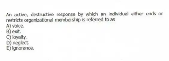 An active, destructive response by which an individual either ends or restricts organizational membership is referred to as
A) voice.
B) exit.
C) loyalty.
D) neglect.
E) ignorance.