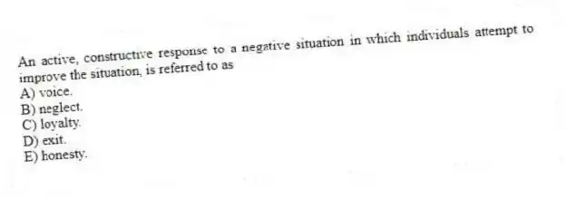 An active, constructive response to a negative situation in which individuals attempt to improve the situation, is referred to as
A) voice.
B) neglect.
C) loyalty.
D) exit.
E) honesty.