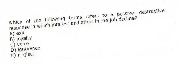 Which of the following terms refers to a passive, destructive response in which interest and effort in the job decline?
A) exit
B) loyalty
C) voice
D) ignorance
E) neglect