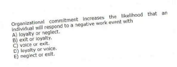 Organizational commitment increases the likelihood that an individual will respond to a negative work event with
A) loyalty or neglect.
B) exit or loyalty.
C) voice or exit.
D) loyalty or voice.
E) neglect or exit.