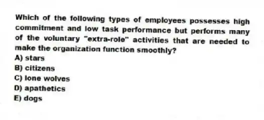 Which of the following types of employees possesses high commitment and low task performance but performs many of the voluntary "extra-role" activities that are needed to make the organization function smoothly?
A) stars
B) citizens
C) lone wolves
D) apathetics
E) dogs