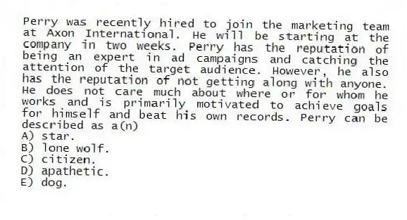 Perry was recently hired to join the marketing team at Axon International. He will be starting at the company in two weeks. Perry has the reputation of being an expert in ad campaigns and catching the attention of the target audience. However, he also has the reputation of not getting along with anyone. He does not care much about where or for whom he works and is primarily motivated to achieve goals for himself and beat his own records. Perry can be described as a(n)
A) star.
B) lone wolf.
C) citizen.
D) apathetic.
E) dog.