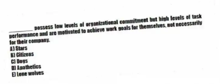 ________ possess low levels of organizational commitment but high levels of task performance and are motivated to achieve work goals for themselves, not necessarily for their company.
A) Stars
B) Citizens
C) Dogs
D) Apathetics
E) Lone wolves