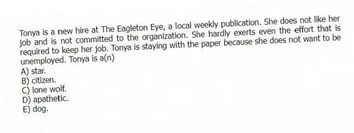 Tonya is a new hire at The Eagleton Eye, a local weekly publication. She does not like her job and is not committed to the organization. She hardly exerts even the effort that is required to keep her job. Tonya is staying with the paper because she does not want to be unemployed. Tonya is a(n)
A) star.
B) citizen.
C) lone wolf.
D) apathetic.
E) dog.