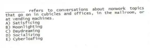 ________ refers to conversations about nonwork topics that go on in cubicles and offices, in the mailroom, or at vending machines.
A) Satisficing
B) Moonlighting
C) Daydreaming
D) Socializing
E) Cyberloafing