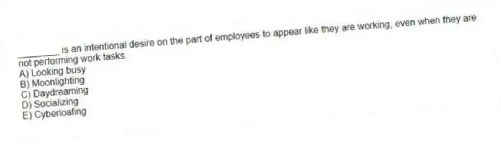 ________ is an intentional desire on the part of employees to appear like they are working, even when they are not performing work tasks.
A) Looking busy
B) Moonlighting
C) Daydreaming
D) Socializing
E) Cyberloafing