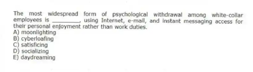 The most widespread form of psychological withdrawal among white-collar employees is ________, using Internet, e-mail, and instant messaging access for their personal enjoyment rather than work duties.
A) moonlighting
B) cyberloafing
C) satisficing
D) socializing
E) daydreaming