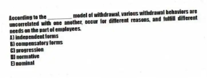 According to the ________ model of withdrawal, various withdrawal behaviors are uncorrelated with one another, occur for different reasons, and fulfill different needs on the part of employees.
A) independent forms
B) compensatory forms
C) progression
D) normative
E) nominal