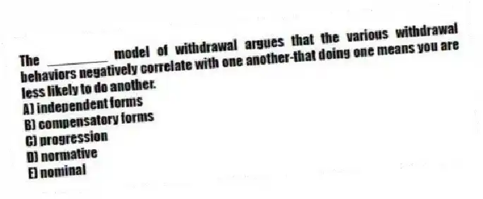 The ________ model of withdrawal argues that the various withdrawal behaviors negatively correlate with one another-that doing one means you are less likely to do another.
A) independent forms
B) compensatory forms
C) progression
D) normative
E) nominal