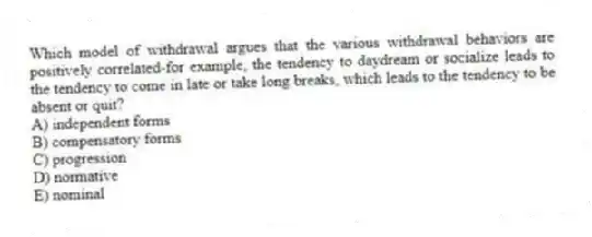 Which model of withdrawal argues that the various withdrawal behaviors are positively correlated-for example, the tendency to daydream or socialize leads to the tendency to come in late or take long breaks, which leads to the tendency to be absent or quit?
A) independent forms
B) compensatory forms
C) progression
D) normative
E) nominal
