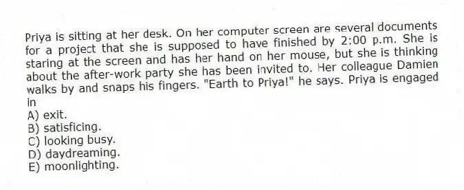 Priya is sitting at her desk. On her computer screen are several documents for a project that she is supposed to have finished by 2:00 p.m. She is staring at the screen and has her hand on her mouse, but she is thinking about the after-work party she has been invited to. Her colleague Damien walks by and snaps his fingers. "Earth to Priya!" he says. Priya is engaged in
A) exit.
B) satisficing.
C) looking busy.
D) daydreaming.
E) moonlighting.