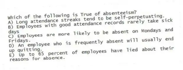 Which of the following is True of absenteeism?
A) Long attendance streaks tend to be self-perpetuating.
B) Employees with good attendance records rarely take sick days
C) Employees are more likely to be absent on Mondays and Fridays.
D) An employee who is frequently absent will usually end up quitting.
E) Up to 65 percent of employees have lied about their reasons for absence.