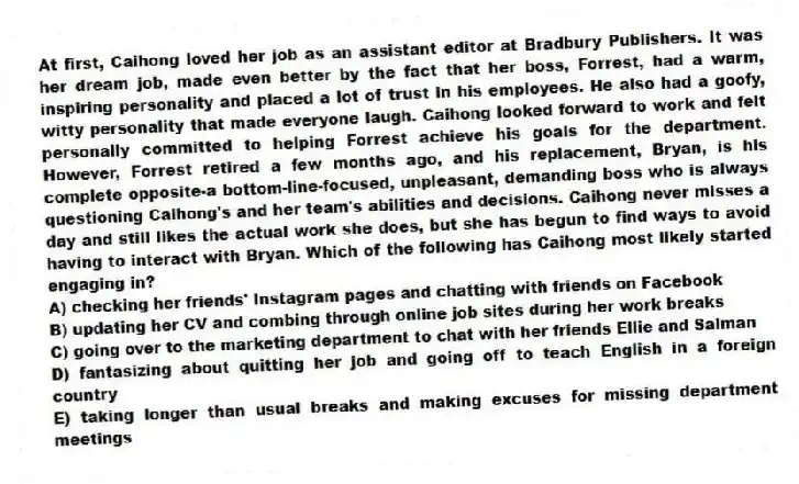 At first, Caihong loved her job as an assistant editor at Bradbury Publishers. It was her dream job, made even better by the fact that her boss, Forrest, had a warm, inspiring personality and placed a lot of trust in his employees. He also had a goofy, witty personality that made everyone laugh. Caihong looked forward to work and felt personally committed to helping Forrest achieve his goals for the department. However, Forrest retired a few months ago, and his replacement, Bryan, is his complete opposite-a bottom-line-focused, unpleasant, demanding boss who is always questioning Caihong's and her team's abilities and decisions. Caihong never misses a day and still likes the actual work she does, but she has begun to find ways to avoid having to interact with Bryan. Which of the following has Caihong most likely started engaging in?
A) checking her friends' Instagram pages and chatting with friends on Facebook
B) updating her CV and combing through online job sites during her work breaks
C) going over to the marketing department to chat with her friends Ellie and Salman
D) fantasizing about quitting her job and going off to teach English in a foreign country
E) taking longer than usual breaks and making excuses for missing department meetings