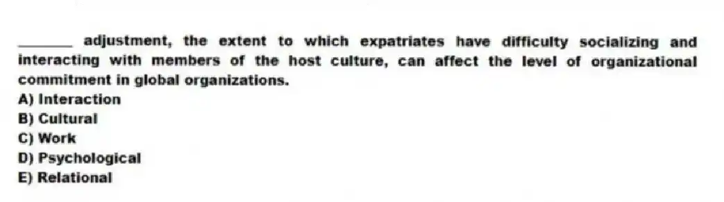 ________ adjustment, the extent to which expatriates have difficulty socializing and interacting with members of the host culture, can affect the level of organizational commitment in global organizations.
A) Interaction
B) Cultural
C) Work
D) Psychological
E) Relational