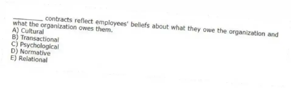________ contracts reflect employees' beliefs about what they owe the organization and what the organization owes them.
A) Cultural
B) Transactional
C) Psychological
D) Normative
E) Relational