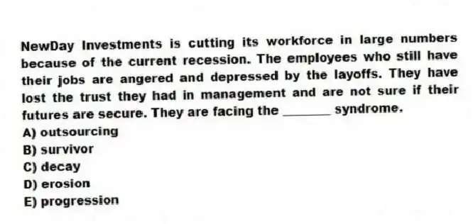 NewDay Investments is cutting its workforce in large numbers because of the current recession. The employees who still have their jobs are angered and depressed by the layoffs. They have lost the trust they had in management and are not sure if their futures are secure. They are facing the ________ syndrome.
A) outsourcing
B) survivor
C) decay
D) erosion
E) progression