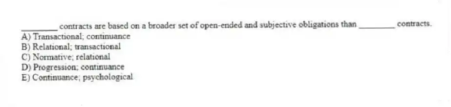 ________ contracts are based on a broader set of open-ended and subjective obligations than ________ contracts.
A) Transactional; continuance
B) Relational; transactional
C) Normative; relational
D) Progression; continuance
E) Continuance; psychological