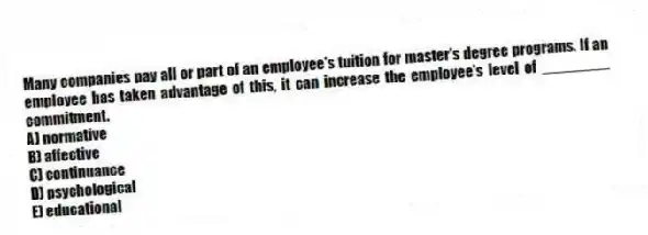 Many companies pay all or part of an employee's tuition for master's degree programs. If an employee has taken advantage of this, it can increase the employee's level of ________ commitment.
A) normative
B) affective
C) continuance
D) psychological
E) educational