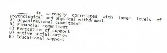 ________ is strongly correlated with lower levels of psychological and physical withdrawal.
A) Organizational commitment
B) Financial commitment
C) Perception of support
D) Active socialization
E) Educational support