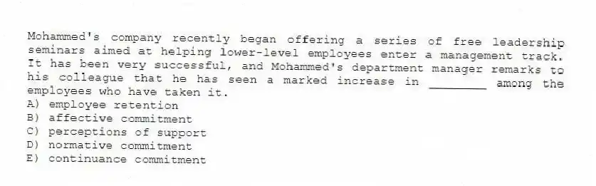 Mohammed's company recently began offering a series of free leadership seminars aimed at helping lower-level employees enter a management track. It has been very successful, and Mohammed's department manager remarks to his colleague that he has seen a marked increase in ________ among the employees who have taken it.
A) employee retention
B) affective commitment
C) perceptions of support
D) normative commitment
E) continuance commitment