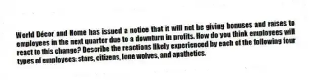 World Décor and Home has issued a notice that it will not be giving bonuses and raises to employees in the next quarter due to a downturn in profits. How do you think employees will react to this change? Describe the reactions likely experienced by each of the following four types of employees: stars, citizens, lone wolves, and apathetics.