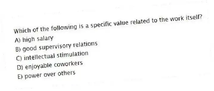 Which of the following is a specific value related to the work itself?
A) high salary
B) good supervisory relations
C) intellectual stimulation
D) enjoyable coworkers
E) power over others