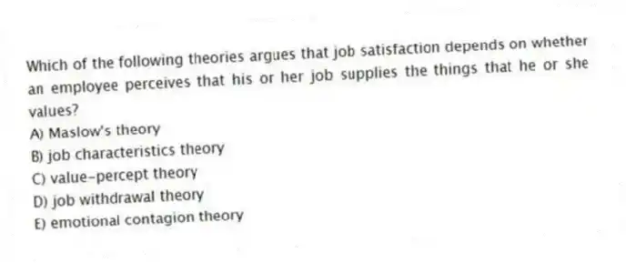 Which of the following theories argues that job satisfaction depends on whether an employee perceives that his or her job supplies the things that he or she values?
A) Maslow's theory
B) job characteristics theory
C) value-percept theory
D) job withdrawal theory
E) emotional contagion theory