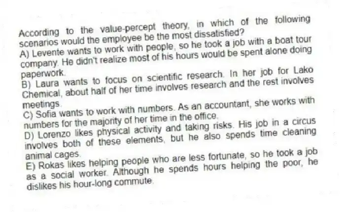 According to the value-percept theory, in which of the following scenarios would the employee be the most dissatisfied?
A) Levente wants to work with people, so he took a job with a boat tour company. He didn't realize most of his hours would be spent alone doing paperwork.
B) Laura wants to focus on scientific research. In her job for Lako Chemical, about half of her time involves research and the rest involves meetings.
C) Sofia wants to work with numbers. As an accountant, she works with numbers for the majority of her time in the office.
D) Lorenzo likes physical activity and taking risks. His job in a circus involves both of these elements, but he also spends time cleaning animal cages.
E) Rokas likes helping people who are less fortunate, so he took a job as a social worker. Although he spends hours helping the poor, he dislikes his hour-long commute.