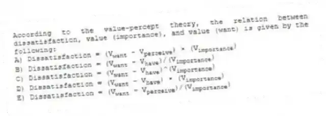 According to the value-percept theory, the relation between dissatisfaction, value (importance), and value (want) is given by the following:
A) Dissatisfaction = (V<sub>want</sub> - V<sub>perceive</sub>) × (V<sub>importance</sub>)
B) Dissatisfaction = (V<sub>want</sub> - V<sub>have</sub>)/(V<sub>importance</sub>)
C) Dissatisfaction = (V<sub>want</sub> - V<sub>have</sub>)^(V<sub>importance</sub>)
D) Dissatisfaction = (V<sub>want</sub> - V<sub>have</sub>) × (V<sub>importance</sub>)
E) Dissatisfaction = (V<sub>want</sub> - V<sub>perceive</sub>)/(V<sub>importance</sub>)