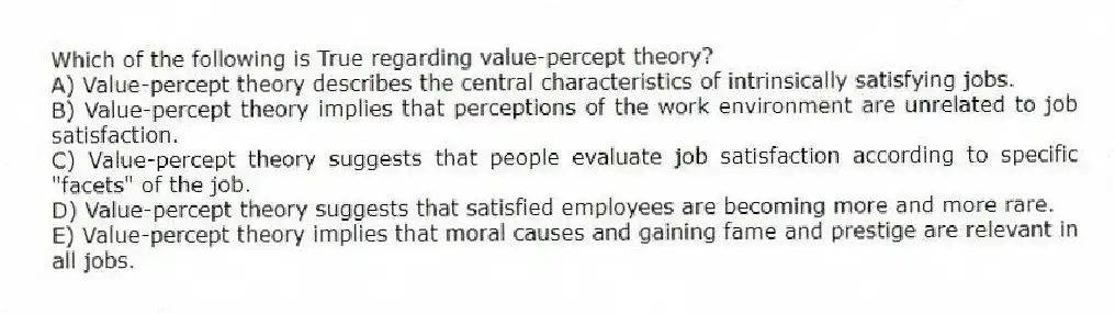Which of the following is True regarding value-percept theory?
A) Value-percept theory describes the central characteristics of intrinsically satisfying jobs.
B) Value-percept theory implies that perceptions of the work environment are unrelated to job satisfaction.
C) Value-percept theory suggests that people evaluate job satisfaction according to specific "facets" of the job.
D) Value-percept theory suggests that satisfied employees are becoming more and more rare.
E) Value-percept theory implies that moral causes and gaining fame and prestige are relevant in all jobs.